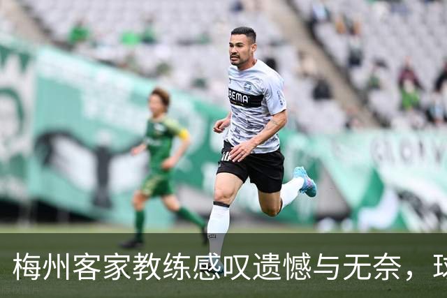 梅州客家教练感叹遗憾与无奈，球员们全力以赴未能收获积分